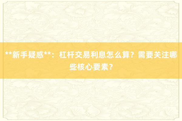 **新手疑惑**：杠杆交易利息怎么算？需要关注哪些核心要素？