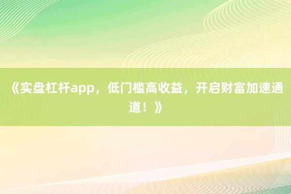 《实盘杠杆app,低门槛高收益,开启财富加速通道!》