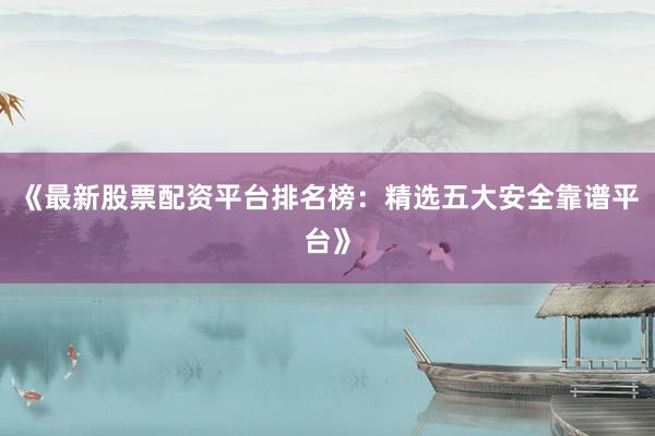 《最新股票配资平台排名榜：精选五大安全靠谱平台》