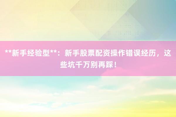 **新手经验型**：新手股票配资操作错误经历，这些坑千万别再踩！