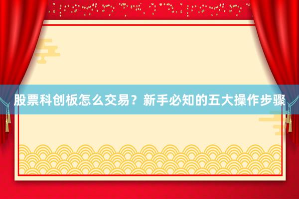 股票科创板怎么交易？新手必知的五大操作步骤