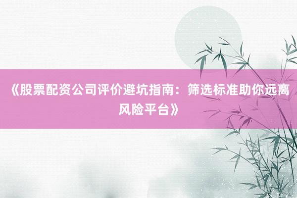 《股票配资公司评价避坑指南：筛选标准助你远离风险平台》