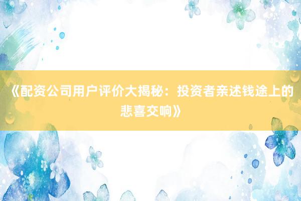 《配资公司用户评价大揭秘：投资者亲述钱途上的悲喜交响》