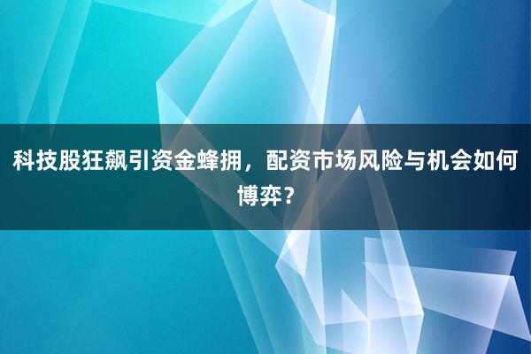 科技股狂飙引资金蜂拥，配资市场风险与机会如何博弈？
