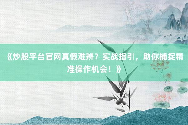 《炒股平台官网真假难辨？实战指引，助你捕捉精准操作机会！》