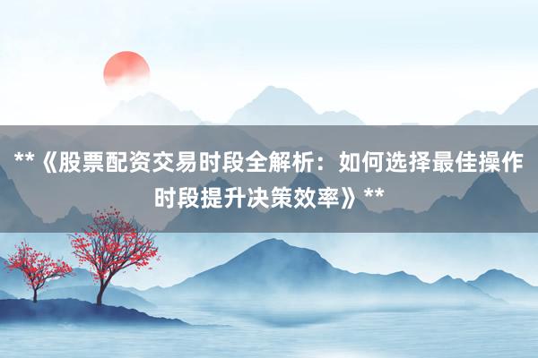 **《股票配资交易时段全解析：如何选择最佳操作时段提升决策效率》**